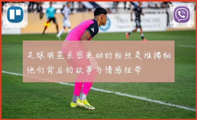足球明星亲密互动的粉丝是谁揭秘他们背后的故事与情感纽带