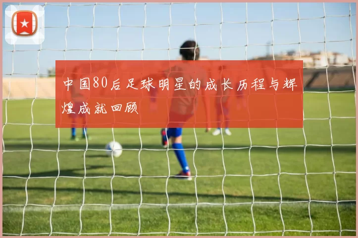 中国80后足球明星的成长历程与辉煌成就回顾