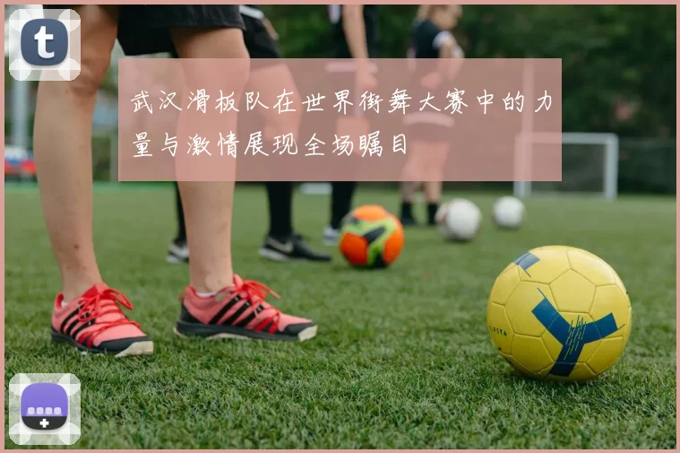 武汉滑板队在世界街舞大赛中的力量与激情展现全场瞩目