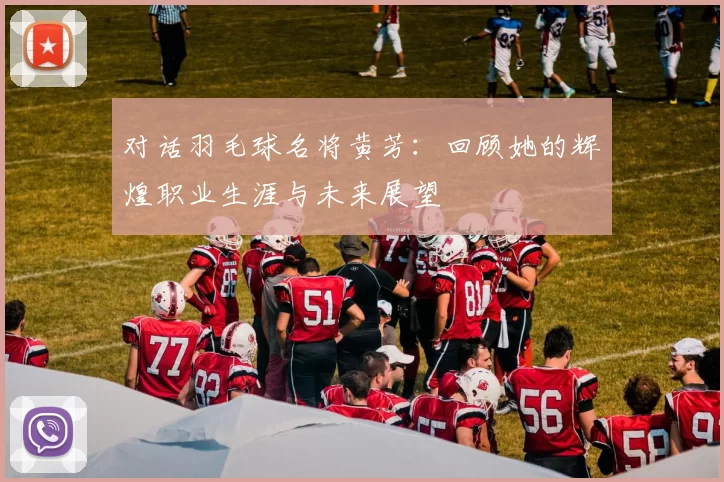 对话羽毛球名将黄芳：回顾她的辉煌职业生涯与未来展望