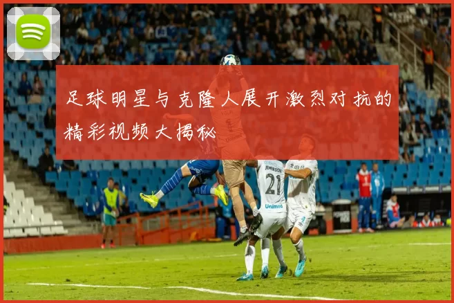 足球明星与克隆人展开激烈对抗的精彩视频大揭秘