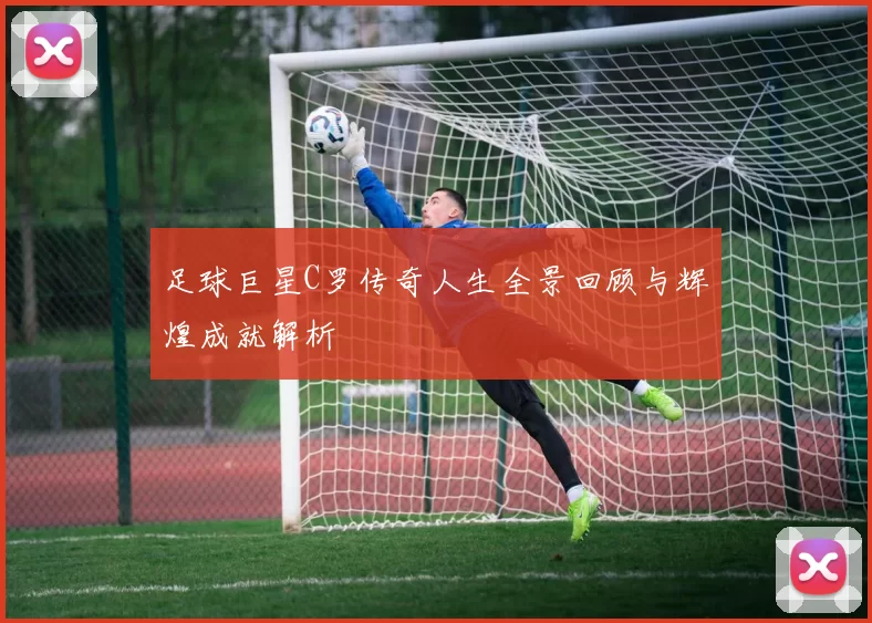足球巨星C罗传奇人生全景回顾与辉煌成就解析