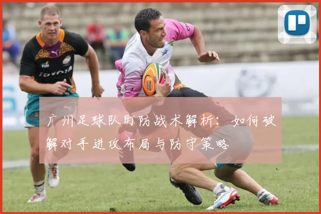 广州足球队盯防战术解析：如何破解对手进攻布局与防守策略