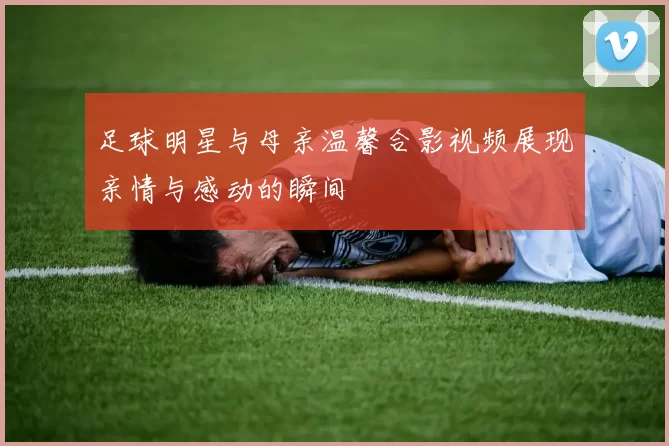 足球明星与母亲温馨合影视频展现亲情与感动的瞬间