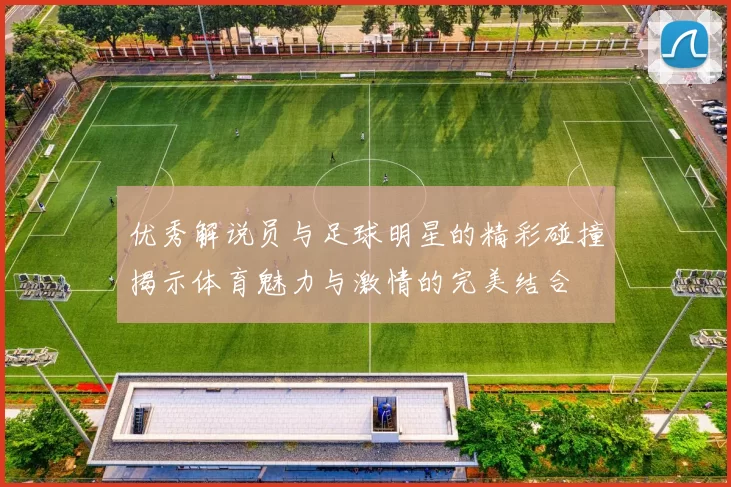 优秀解说员与足球明星的精彩碰撞揭示体育魅力与激情的完美结合