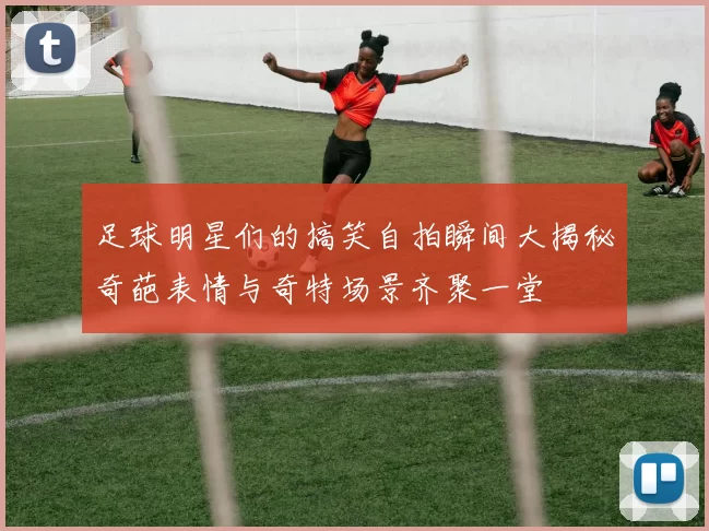 足球明星们的搞笑自拍瞬间大揭秘奇葩表情与奇特场景齐聚一堂