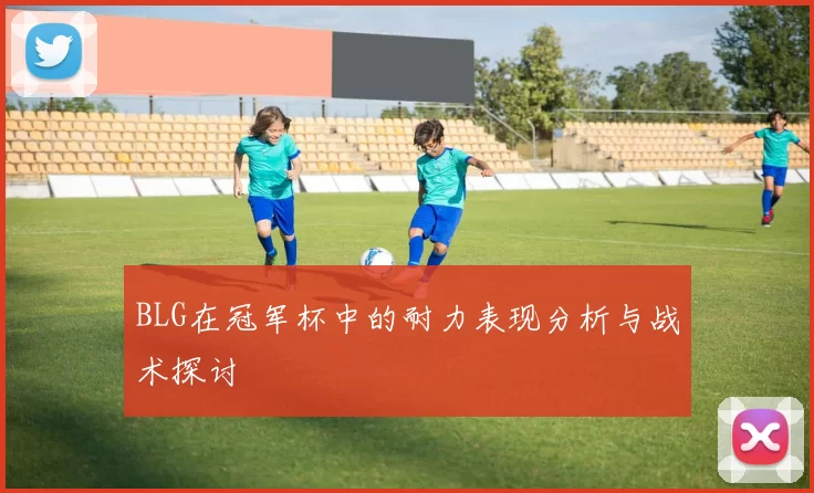 BLG在冠军杯中的耐力表现分析与战术探讨