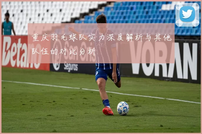 重庆羽毛球队实力深度解析与其他队伍的对比分析