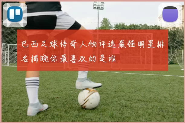 巴西足球传奇人物评选最强明星排名揭晓你最喜欢的是谁
