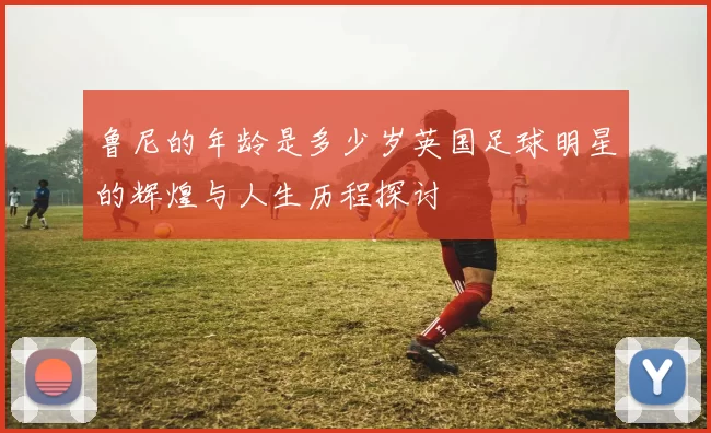 鲁尼的年龄是多少岁英国足球明星的辉煌与人生历程探讨