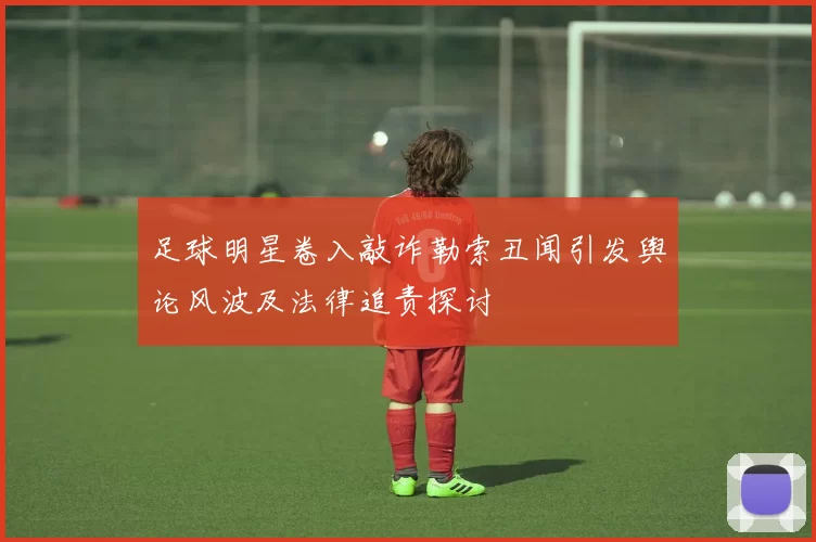 足球明星卷入敲诈勒索丑闻引发舆论风波及法律追责探讨