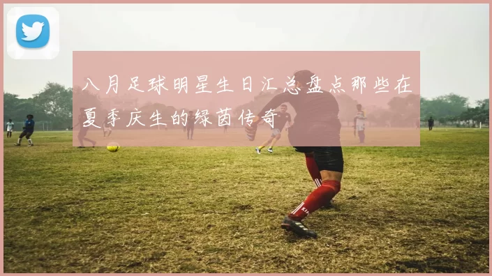 八月足球明星生日汇总盘点那些在夏季庆生的绿茵传奇