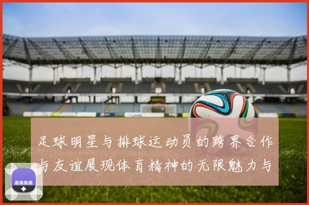 足球明星与排球运动员的跨界合作与友谊展现体育精神的无限魅力与可能性