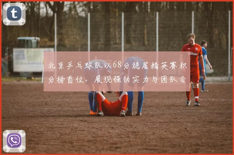 北京乒乓球队以68分稳居精英赛积分榜首位，展现强劲实力与团队合作精神