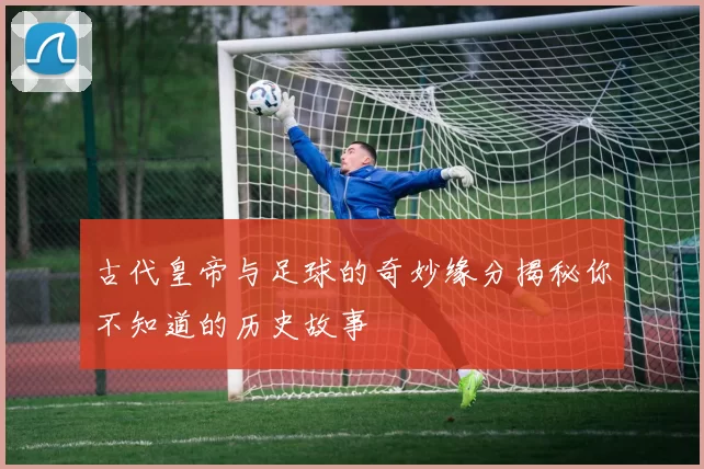 古代皇帝与足球的奇妙缘分揭秘你不知道的历史故事