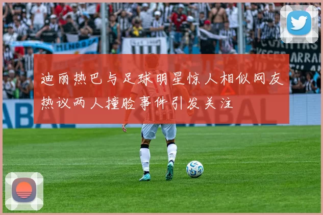 迪丽热巴与足球明星惊人相似网友热议两人撞脸事件引发关注