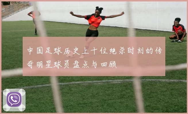 中国足球历史上十位绝杀时刻的传奇明星球员盘点与回顾