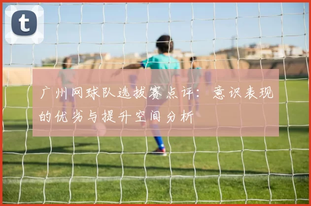 广州网球队选拔赛点评：意识表现的优劣与提升空间分析