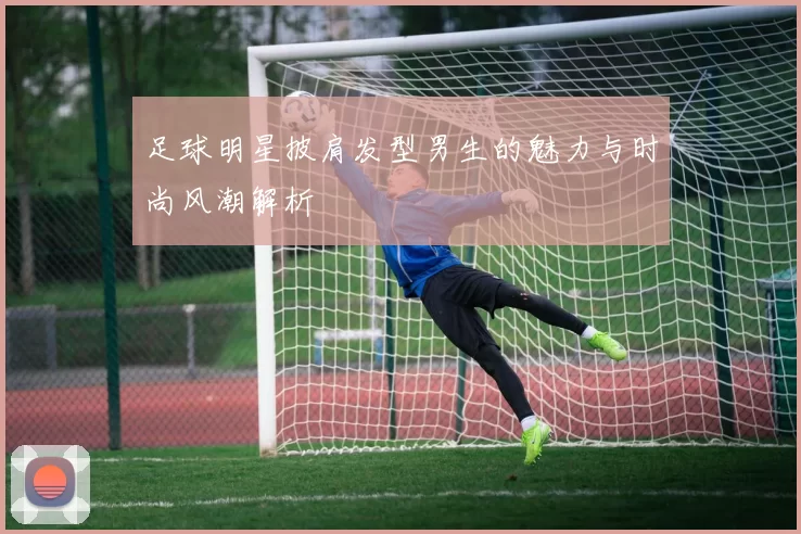 足球明星披肩发型男生的魅力与时尚风潮解析