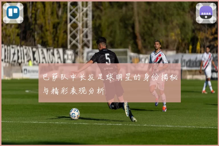 巴萨队中长发足球明星的身份揭秘与精彩表现分析