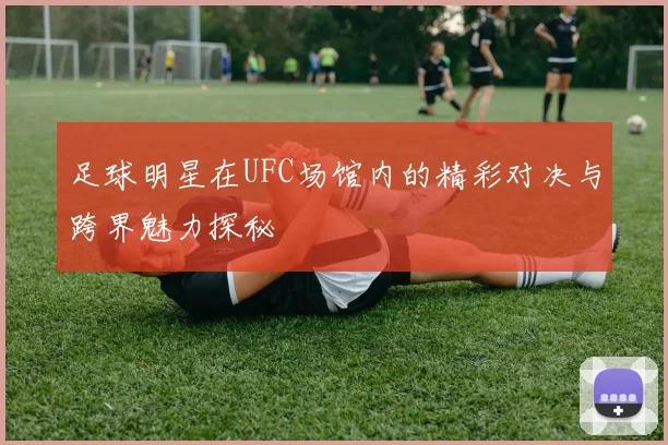 足球明星在UFC场馆内的精彩对决与跨界魅力探秘