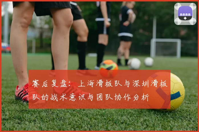 赛后复盘：上海滑板队与深圳滑板队的战术意识与团队协作分析