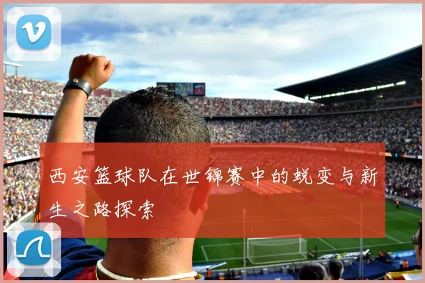 西安篮球队在世锦赛中的蜕变与新生之路探索