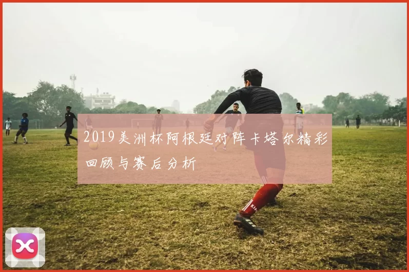 2019美洲杯阿根廷对阵卡塔尔精彩回顾与赛后分析