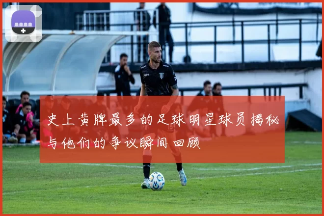 史上黄牌最多的足球明星球员揭秘与他们的争议瞬间回顾
