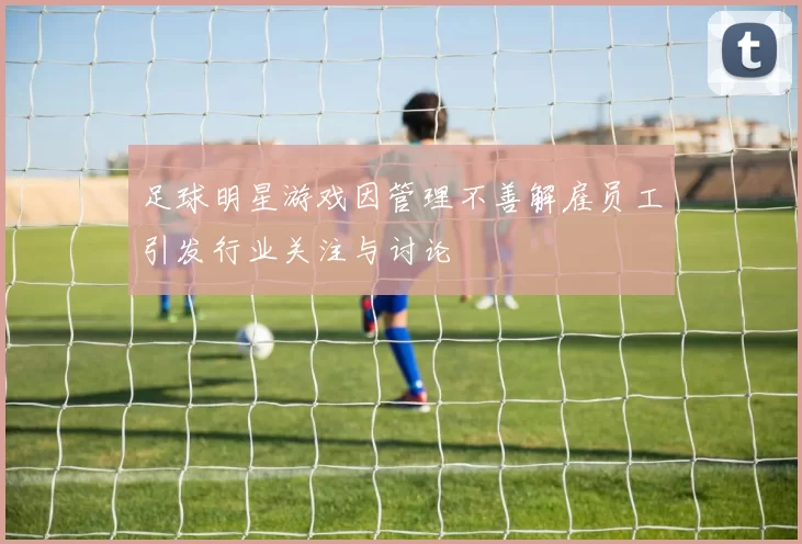 足球明星游戏因管理不善解雇员工引发行业关注与讨论