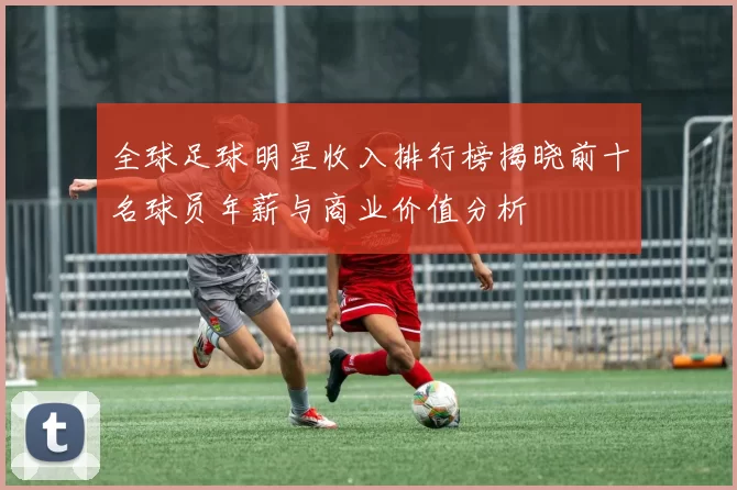 全球足球明星收入排行榜揭晓前十名球员年薪与商业价值分析