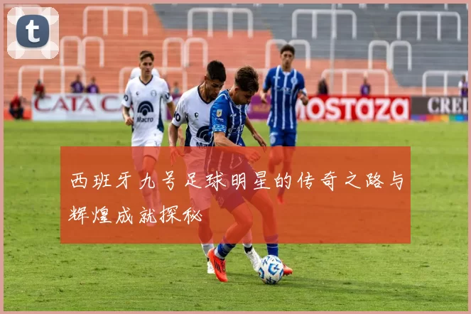 西班牙九号足球明星的传奇之路与辉煌成就探秘