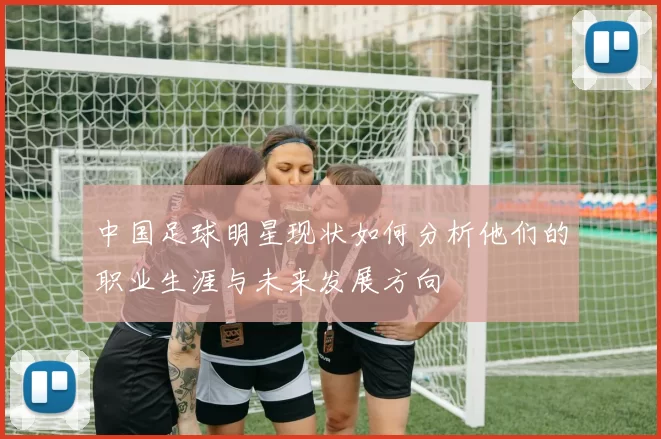 中国足球明星现状如何分析他们的职业生涯与未来发展方向