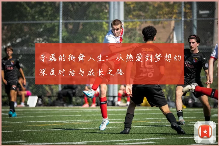 李磊的街舞人生：从热爱到梦想的深度对话与成长之路
