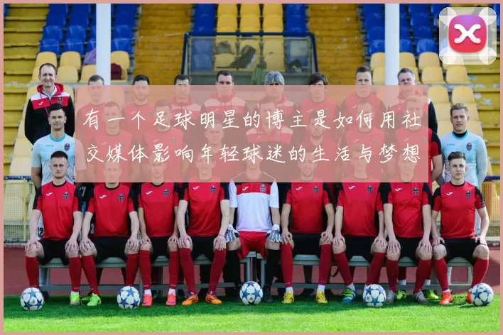 有一个足球明星的博主是如何用社交媒体影响年轻球迷的生活与梦想