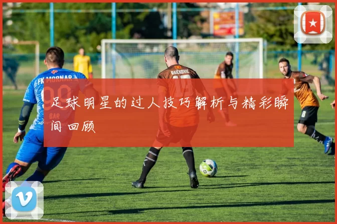 足球明星的过人技巧解析与精彩瞬间回顾
