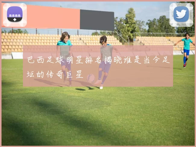巴西足球明星排名揭晓谁是当今足坛的传奇巨星