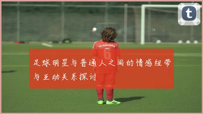 足球明星与普通人之间的情感纽带与互动关系探讨