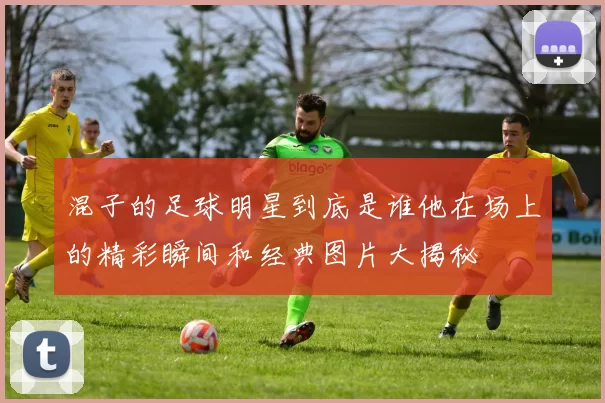 混子的足球明星到底是谁他在场上的精彩瞬间和经典图片大揭秘