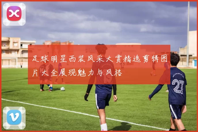 足球明星西装风采大赏精选剪辑图片大全展现魅力与风格