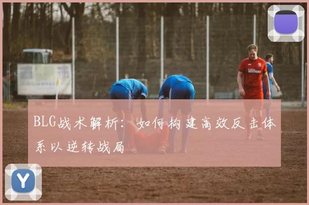 BLG战术解析：如何构建高效反击体系以逆转战局