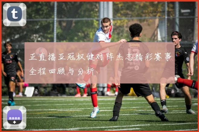 正直播亚冠权健对阵杰志精彩赛事全程回顾与分析