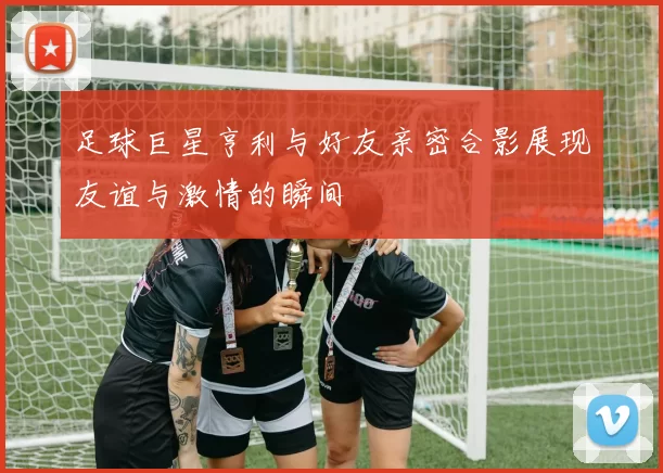 足球巨星亨利与好友亲密合影展现友谊与激情的瞬间