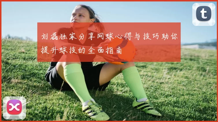 刘磊独家分享网球心得与技巧助你提升球技的全面指南
