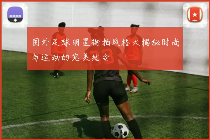 国外足球明星街拍风格大揭秘时尚与运动的完美结合