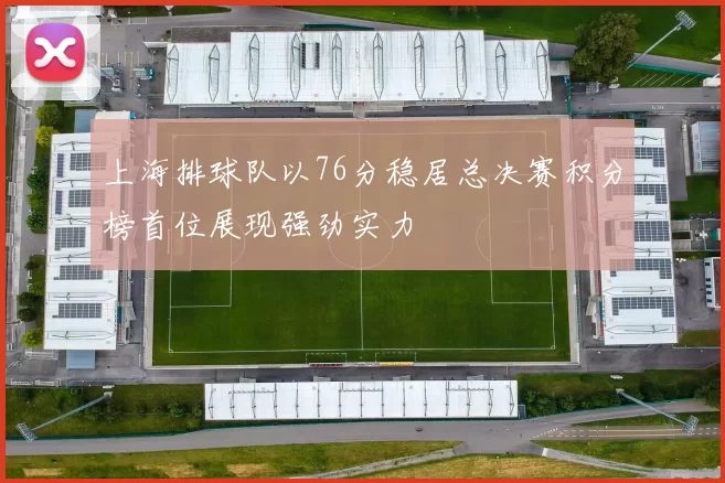 上海排球队以76分稳居总决赛积分榜首位展现强劲实力