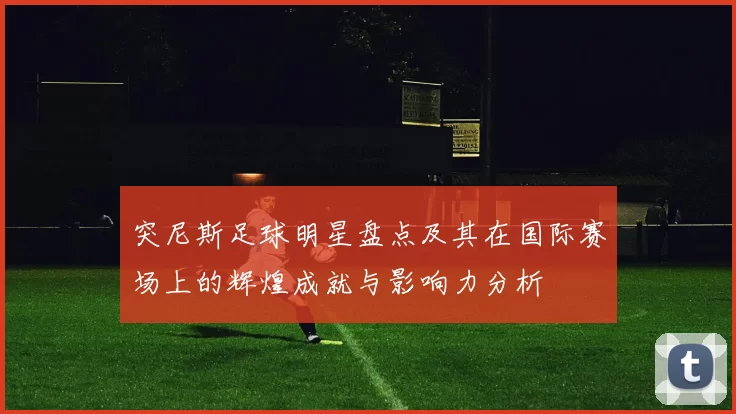 突尼斯足球明星盘点及其在国际赛场上的辉煌成就与影响力分析