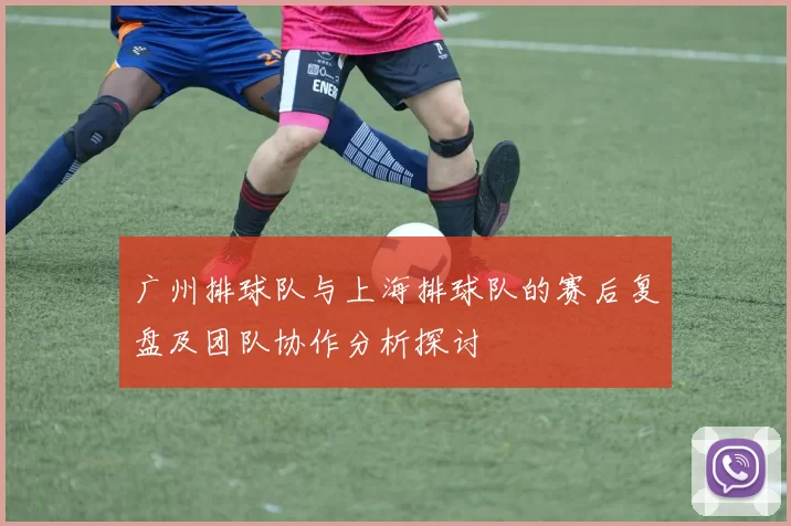 广州排球队与上海排球队的赛后复盘及团队协作分析探讨
