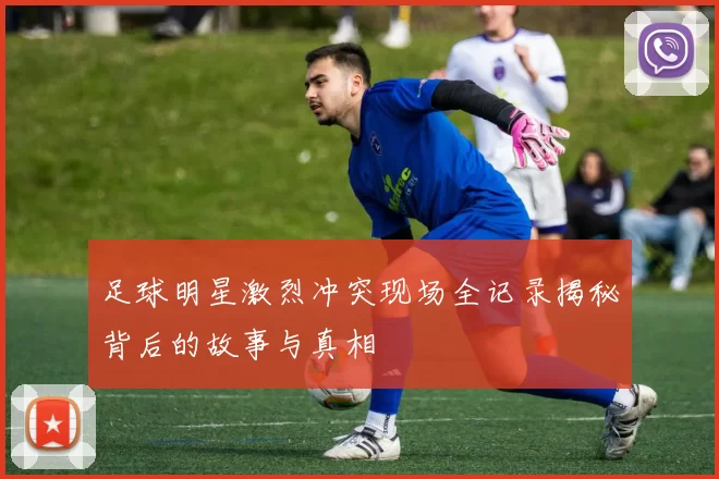 足球明星激烈冲突现场全记录揭秘背后的故事与真相