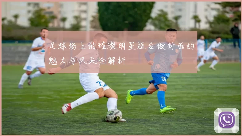 足球场上的璀璨明星适合做封面的魅力与风采全解析